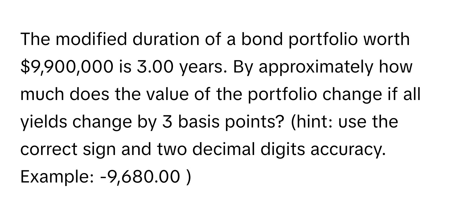 The modified duration of a bond portfolio worth $9,900,000 is 3.00 years. By approximately how much does the value of the portfolio change if all yields change by 3 basis points? (hint: use the correct sign and two decimal digits accuracy. Example: -9,680.00 )