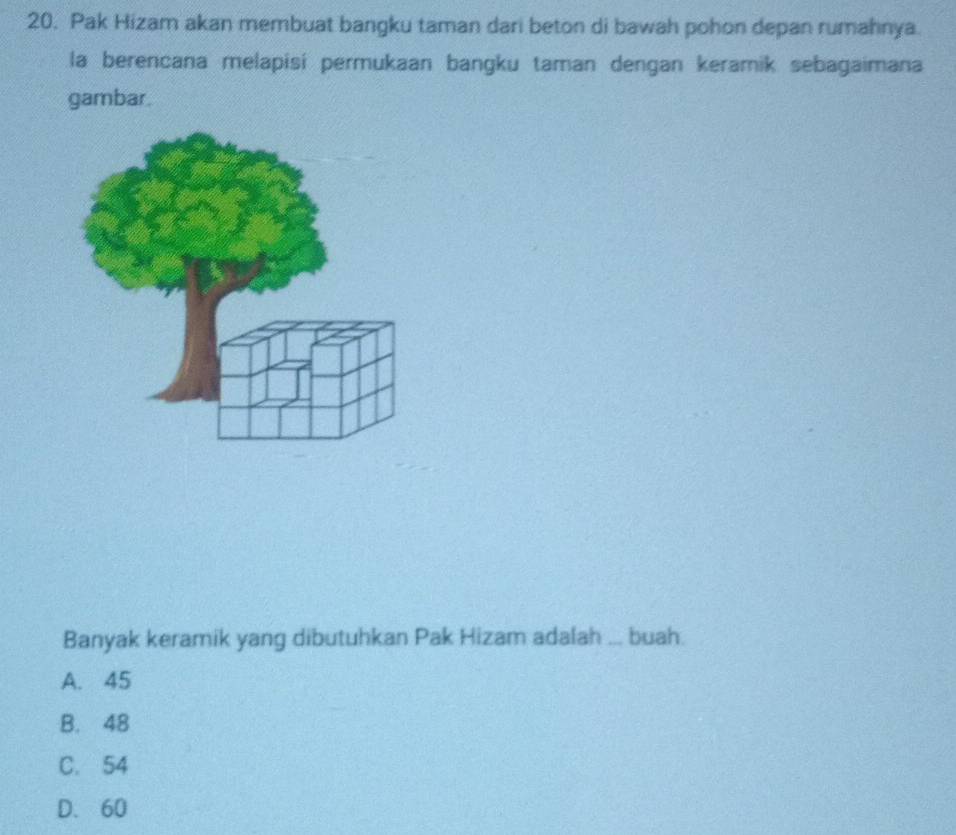 Pak Hizam akan membuat bangku taman dari beton di bawah pohon depan rumahnya.
la berencana melapisi permukaan bangku taman dengan keramik sebagaimana
gambar.
Banyak keramik yang dibutuhkan Pak Hizam adalah ... buah.
A. 45
B. 48
C. 54
D. 60