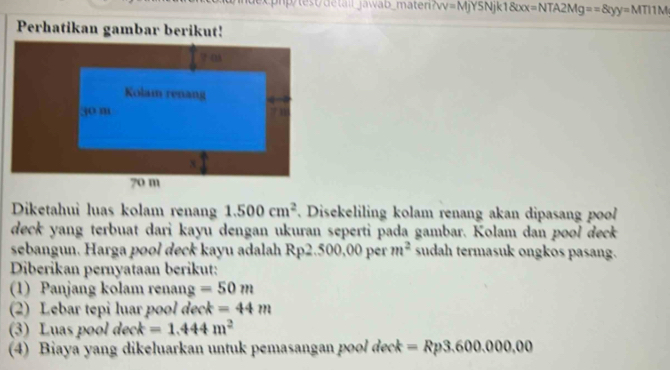 v=MyYSNjk1800x=NTA2Mg==8xy=MTI1M
Diketahui luas kolam renan 1.500cm^2. Disekeliling kolam renang akan dipasang po 
deck yang terbuat dari kayu dengan ukuran seperti pada gambar. Kolam dan pool deck 
sebangun. Harga pool deck kayu adalah Rp2.500,00 per m^2 sudah termasuk ongkos pasang. 
Diberikan pernyataan berikut: 
(1) Panjang kolam renang =50m
(2) Lebar tepi luar pool deck =44m
(3) Luas pool deck =1.444m^2
(4) Biaya yang dikeluarkan untuk pemasangan pool deck =Rp3.600.000,00