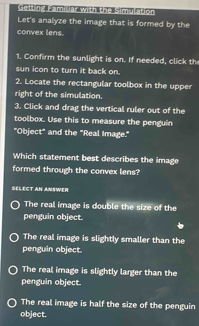 Getting Familiar with the Simulation
Let's analyze the image that is formed by the
convex lens.
1. Confirm the sunlight is on. If needed, click the
sun icon to turn it back on.
2. Locate the rectangular toolbox in the upper
right of the simulation.
3. Click and drag the vertical ruler out of the
toolbox. Use this to measure the penguin
"Object" and the "Real Image."
Which statement best describes the image
formed through the convex lens?
SELECT AN ANSWER
The real image is double the size of the
penguin object.
The real image is slightly smaller than the
penguin object.
The real image is slightly larger than the
penguin object.
The real image is half the size of the penguin
object.