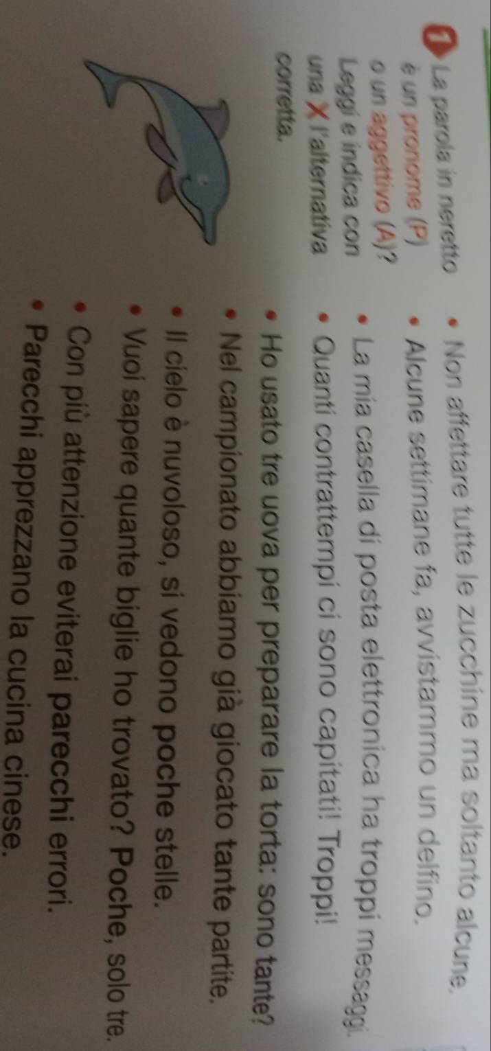 La parola in neretto Non affettare tutte le zucchine ma soltanto alcune. 
è un pronome (P) Alcune settímane fa, avvistammo un delfino. 
o un aggettivo (A)? 
Leggi e indica con 
La mía casella di posta elettronica ha troppi messaggi. 
una X l'alternativa Quanti contrattempi ci sono capitati! Troppi! 
corretta. 
Ho usato tre uova per preparare la torta: sono tante? 
Nel campionato abbiamo già giocato tante partite. 
Il cielo è nuvoloso, si vedono poche stelle. 
Vuoi sapere quante biglie ho trovato? Poche, solo tre. 
Con più attenzione eviterai parecchi errori. 
Parecchi apprezzano la cucina cinese.