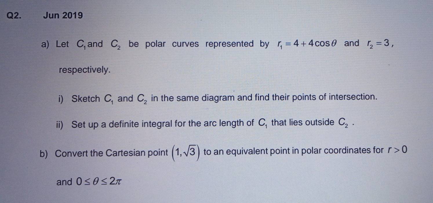 Jun 2019 
a) Let C_1 and C_2 be polar curves represented by r_1=4+4cos θ and r_2=3, 
respectively. 
i) Sketch C_1 and C_2 in the same diagram and find their points of intersection. 
ii) Set up a definite integral for the arc length of C_1 that lies outside C_2. 
b) Convert the Cartesian point (1,sqrt(3)) to an equivalent point in polar coordinates for r>0
and 0≤ θ ≤ 2π