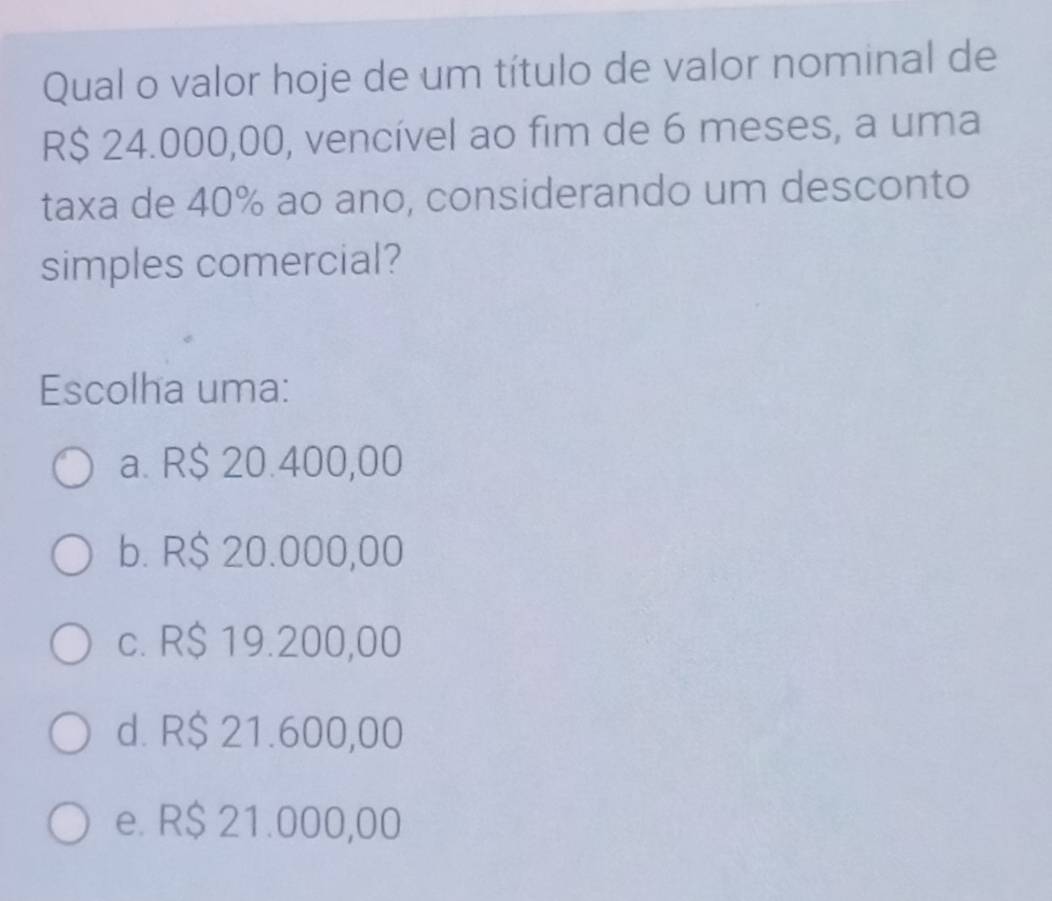 Qual o valor hoje de um título de valor nominal de
R$ 24.000,00, vencível ao fim de 6 meses, a uma
taxa de 40% ao ano, considerando um desconto
simples comercial?
Escolha uma:
a. R$ 20.400,00
b. R$ 20.000,00
c. R$ 19.200,00
d. R$ 21.600,00
e. R$ 21.000,00