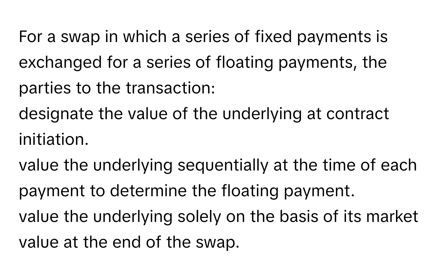 For a swap in which a series of fixed payments is exchanged for a series of floating payments, the parties to the transaction: 
designate the value of the underlying at contract initiation. 
value the underlying sequentially at the time of each payment to determine the floating payment. 
value the underlying solely on the basis of its market value at the end of the swap.