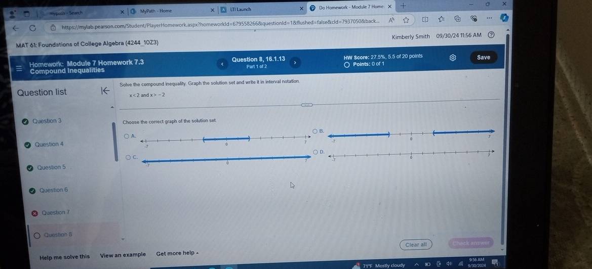 mypath - Search MvPath - Home LTI Launch Do Homework - Module 7 Home X 
https://mylab.pearson.com/Student/PlayerHomework.aspx?homeworkld=679558266&questionld=1&flushed=false&cld=7937050&back... 
MAT 61: Foundations of College Algebra (4244_10Z3) Kimberly Smith 09/30/24 11:56 AM 
Homework: Module 7 Homework 7.3 Question 8, 16.1.13 HW Score: 27.5%, 5.5 of 20 points Save 
Compound Inequalities Part 1 of 2 Points: 0 of 1 
Solve the compound inequality. Graph the solution set and write it in interval notation. 
Question list
x<2</tex> and x>-2
Question 3 Choose the correct graph of the solution set 
Question 4 
○ C. 
Question 5 
Question 6 
Question 7 
Question 8 
Clear all Check aniw 
Help me solve this View an example Get more help 
71°F Mostly cloudy