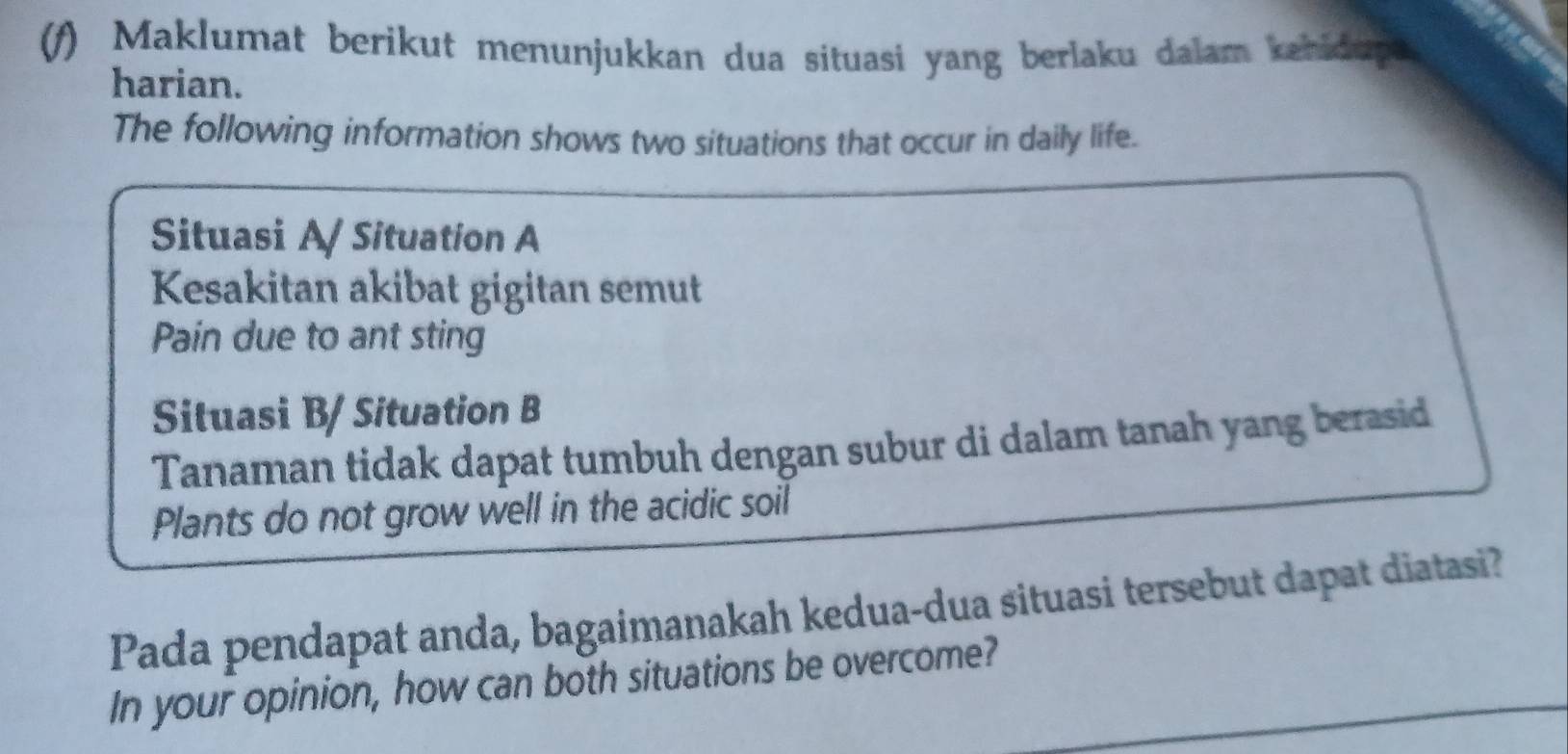 Maklumat berikut menunjukkan dua situasi yang berlaku dalam kahidup 
harian. 
The following information shows two situations that occur in daily life. 
Situasi A/Situation A 
Kesakitan akibat gigitan semut 
Pain due to ant sting 
Situasi B/ Situation B 
Tanaman tidak dapat tumbuh dengan subur di dalam tanah yang berasid 
Plants do not grow well in the acidic soil 
Pada pendapat anda, bagaimanakah kedua-dua situasi tersebut dapat diatasi? 
In your opinion, how can both situations be overcome?