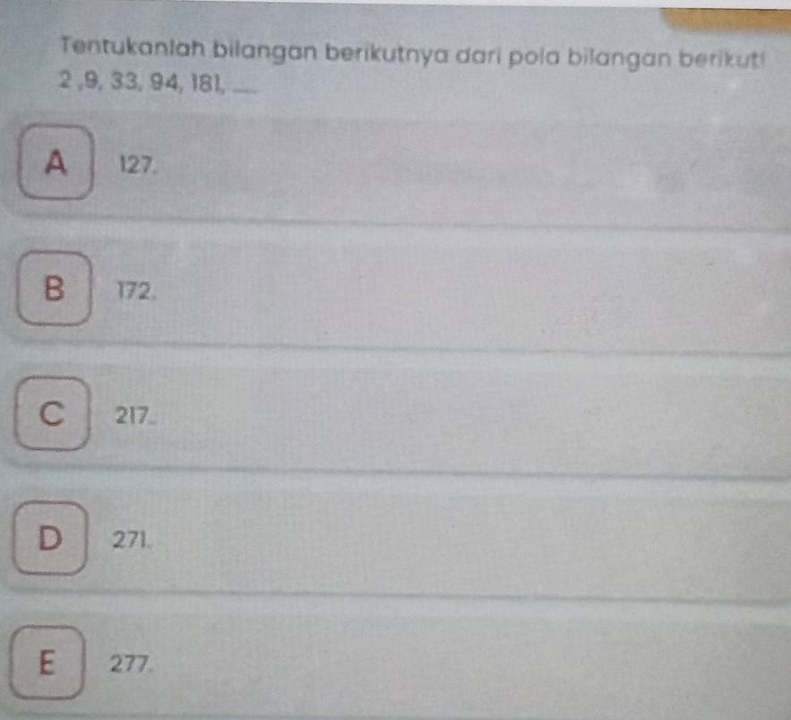 Tentukanlah bilangan berikutnya dari pola bilangan berikut!
2 , 9, 33, 94, 181, ...
A 127.
B 172.
C 217
D 271.
E 277