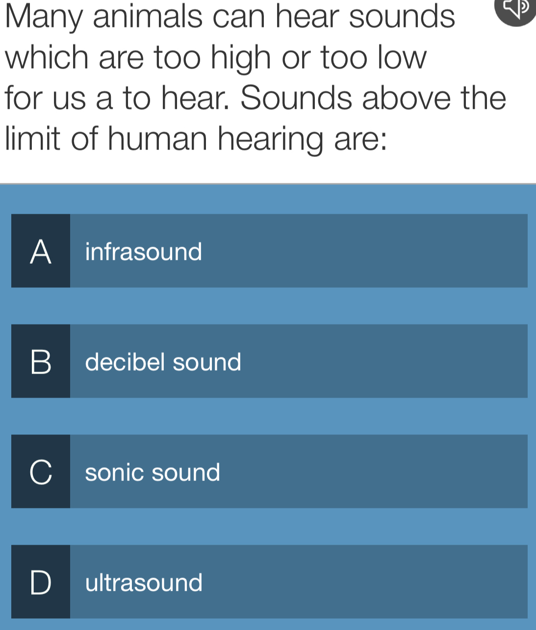 Many animals can hear sounds
which are too high or too low
for us a to hear. Sounds above the
limit of human hearing are:
A infrasound
B decibel sound
sonic sound
D ultrasound