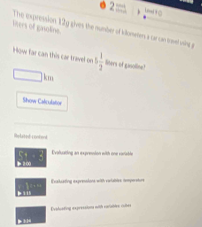weeh 
Level ♀① 
liters of gasoline. The expression 12g gives the number of kilometers a car can travel using g 
How far can this car travel on 5 1/2  liters of gasoline?
□ km
Show Calculator 
Related content
5+3 Evaluating an expression with one variable 
> 2:00 
Evaluating expressions with variables: temperature 
q ē n n g
1118
Evaluating expressions with variables: cubes 
3:24