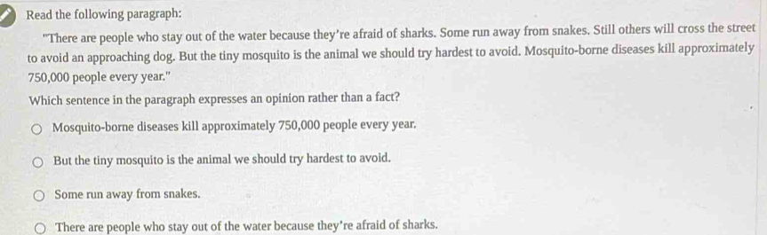 Read the following paragraph:
"There are people who stay out of the water because they’re afraid of sharks. Some run away from snakes. Still others will cross the street
to avoid an approaching dog. But the tiny mosquito is the animal we should try hardest to avoid. Mosquito-borne diseases kill approximately
750,000 people every year."
Which sentence in the paragraph expresses an opinion rather than a fact?
Mosquito-borne diseases kill approximately 750,000 people every year.
But the tiny mosquito is the animal we should try hardest to avoid.
Some run away from snakes.
There are people who stay out of the water because they're afraid of sharks.