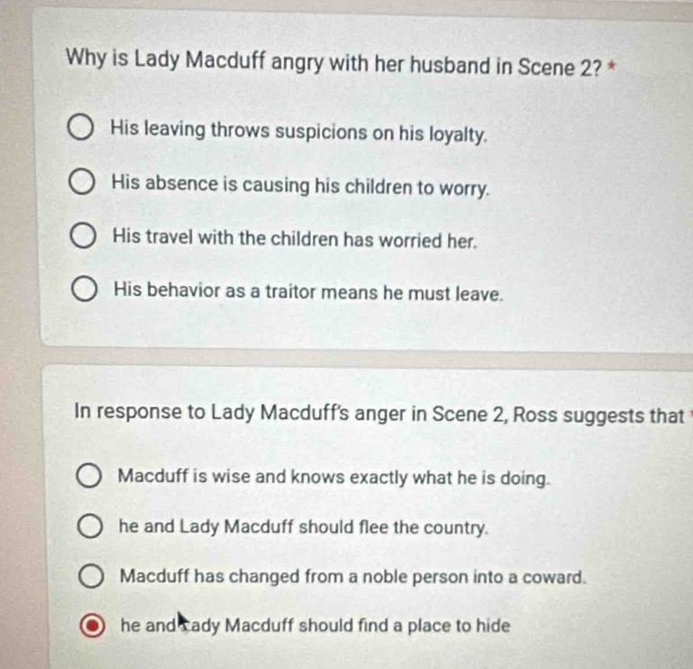 Why is Lady Macduff angry with her husband in Scene 2? *
His leaving throws suspicions on his loyalty.
His absence is causing his children to worry.
His travel with the children has worried her.
His behavior as a traitor means he must leave.
In response to Lady Macduff's anger in Scene 2, Ross suggests that
Macduff is wise and knows exactly what he is doing.
he and Lady Macduff should flee the country.
Macduff has changed from a noble person into a coward.
he and cady Macduff should find a place to hide