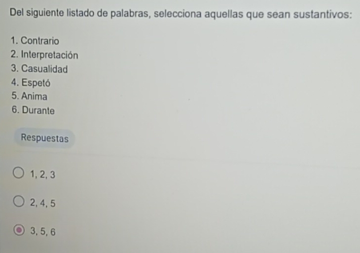 Del siguiente listado de palabras, selecciona aquellas que sean sustantivos:
1. Contrario
2. Interpretación
3. Casualidad
4. Espetó
5. Anima
6. Durante
Respuestas
1, 2, 3
2, 4, 5
3, 5, 6