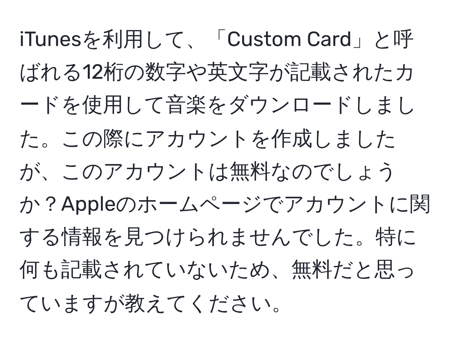 iTunesを利用して、「Custom Card」と呼ばれる12桁の数字や英文字が記載されたカードを使用して音楽をダウンロードしました。この際にアカウントを作成しましたが、このアカウントは無料なのでしょうか？Appleのホームページでアカウントに関する情報を見つけられませんでした。特に何も記載されていないため、無料だと思っていますが教えてください。