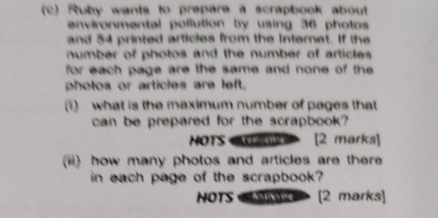 Ruby wants to prepare a scrapbook about 
environmental pollution by using 36 photos 
and 54 printed articles from the Internet. If the 
number of photos and the number of articles 
for each page are the same and none of the 
photos or articles are left, 
(1) what is the maximum number of pages that 
can be prepared for the scrapbook? 
HOTS OP [2 marks] 
(*) how many photos and articles are there 
in each page of the scrapbook? 
HOTS «CHAz [2 marks]