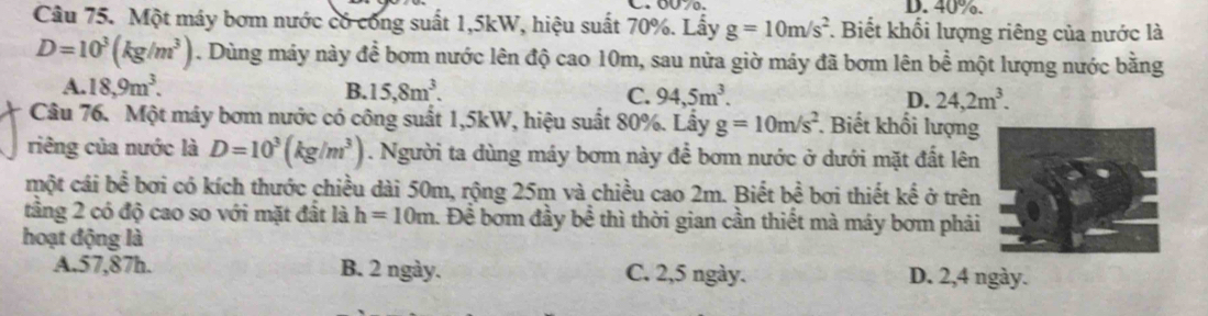 40%.
Câu 75. Một máy bơm nước có công suất 1,5kW, hiệu suất 70%. Lấy g=10m/s^2 *. Biết khối lượng riêng của nước là
D=10^3(kg/m^3). Dùng máy này đề bơm nước lên độ cao 10m, sau nửa giờ máy đã bơm lên bề một lượng nước bằng
A. 18,9m^3. B. 15,8m^3. C. 94,5m^3. D. 24,2m^3. 
Câu 76. Một máy bơm nước có công suất 1, 5kW, hiệu suất 80%. Lấy g=10m/s^2. Biết khối lượng
riêng của nước là D=10^3(kg/m^3). Người ta dùng máy bơm này để bơm nước ở dưới mặt đất lên
một cái boverline overline overline overline e bơi có kích thước chiều dài 50m, rộng 25m và chiều cao 2m. Biết bhat hat overline overline e bởi thiết kế ở trên
tầng 2 có độ cao so với mặt đất là h=10m 1. Để bơm đầy bề thì thời gian cần thiết mà máy bơm phải
hoạt động là
A. 57, 87h. B. 2 ngày. C. 2,5 ngày. D. 2,4 ngày.