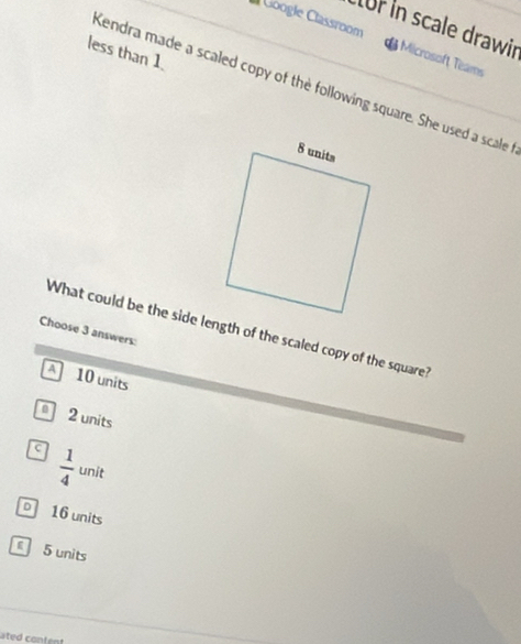 for in scale drawir
Google Classroom Microsoft Teams
less than 1.
Kendra made a scaled copy of the following square. She used a scale
What could be the side length of the scaled copy of the square?
Choose 3 answers:
A 10 units
2 units
c  1/4  unit
D 16 units
5 units
ated content