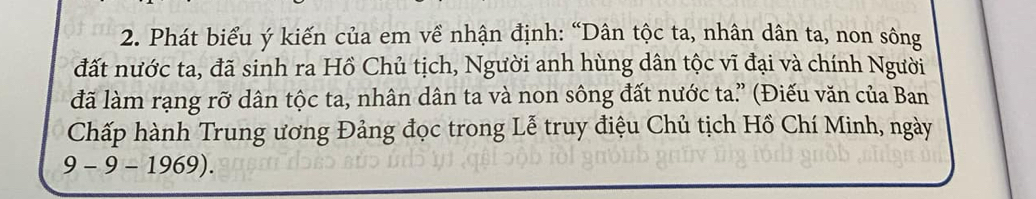 Phát biểu ý kiến của em về nhận định: “Dân tộc ta, nhân dân ta, non sông 
đất nước ta, đã sinh ra Hồ Chủ tịch, Người anh hùng dân tộc vĩ đại và chính Người 
đã làm rạng rỡ dân tộc ta, nhân dân ta và non sông đất nước ta.” (Điếu văn của Ban 
Chấp hành Trung ương Đảng đọc trong Lễ truy điệu Chủ tịch Hồ Chí Minh, ngày
9-9-1969).