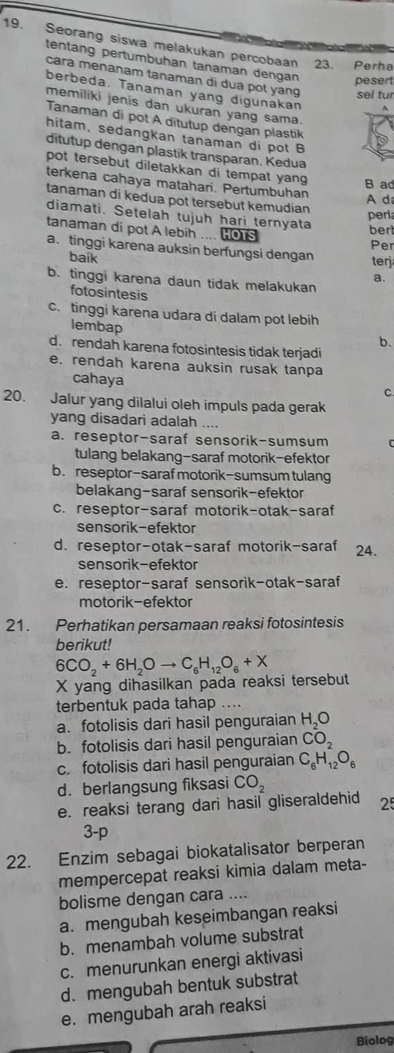 Seorang siswa melakukan percobaan 23. Perha
tentang pertumbuhan tanaman dengan pesert
cara menanam tanaman di dua pot yang sel tur
berbeda. Tanaman yang digunakan
memiliki jenis dan ukuran yang sama.
Tanaman di pot A ditutup dengan plastik
hitam, sedangkan tanaman di pot B
ditutup dengan plastik transparan. Kedua
pot tersebut diletakkan di tempat yan B ad
terkena cahaya matahari. Pertumbuhan
tanaman di kedua pot tersebut kemudian A d
perl
diamati. Setelah tujuh hari ternyata ber
tanaman di pot A lebih .... HOTS
Per
a. tinggi karena auksin berfungsi dengan ter
baik
a.
b. tinggi karena daun tidak melakukan
fotosintesis
c. tinggi karena udara di dalam pot lebih
lembap
b.
d. rendah karena fotosintesis tidak terjadi
e. rendah karena auksin rusak tanpa
cahaya
C.
20. Jalur yang dilalui oleh impuls pada gerak
yang disadari adalah ....
a. reseptor-saraf sensorik-sumsum
tulang belakang-saraf motorik-efektor
b. reseptor-saraf motorik-sumsum tulang
belakang-saraf sensorik-efektor
c. reseptor-saraf motorik-otak-saraf
sensorik-efektor
d. reseptor-otak-saraf motorik-saraf 24.
sensorik-efektor
e. reseptor-saraf sensorik-otak-saraf
motorik-efektor
21. Perhatikan persamaan reaksi fotosintesis
berikut!
6CO_2+6H_2Oto C_6H_12O_6+X
X yang dihasilkan pada reaksi tersebut
terbentuk pada tahap ....
a. fotolisis dari hasil penguraian H_2O
b. fotolisis dari hasil penguraian CO_2
c. fotolisis dari hasil penguraian C_6H_12O_6
d. berlangsung fiksasi CO_2
e. reaksi terang dari hasil gliseraldehid 25
3-p
22. Enzim sebagai biokatalisator berperan
mempercepat reaksi kimia dalam meta-
bolisme dengan cara ....
a. mengubah keseimbangan reaksi
b. menambah volume substrat
c. menurunkan energi aktivasi
d. mengubah bentuk substrat
e. mengubah arah reaksi
Biolog