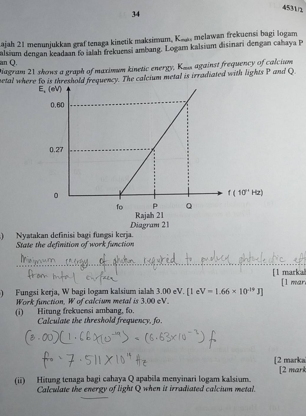 34
4531/2
Kajah 21 menunjukkan graf tenaga kinetik maksimum, Kæ melawan frekuensi bagi logam
alsium dengan keadaan fo ialah frekuensi ambang. Logam kalsium disinari dengan cahaya P
an Q.
Diagram 21 shows a graph of maximum kinetic energy, Kx against frequency of calcium
hetal where fo is threshold frequency. The calcium metal is irradiated with lights P and Q.
Diagram 21
) Nyatakan definisi bagi fungsi kerja.
State the definition of work function
_
[1 markal
[l mar
) Fungsi kerja, W bagi logam kalsium ialah 3.00 eV. [1 e V=1.66* 10^(-19)J]
Work function, W of calcium metal is 3.00 eV.
(i) Hitung frekuensi ambang, fo.
Calculate the threshold frequency, fo.
[2 marka
[2 mark
(ii) Hitung tenaga bagi cahaya Q apabila menyinari logam kalsium.
Calculate the energy of light Q when it irradiated calcium metal.