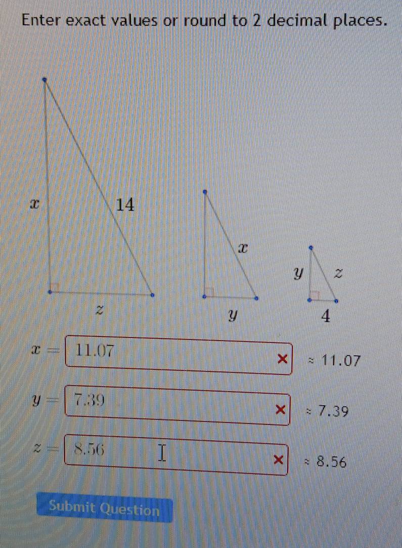 Enter exact values or round to 2 decimal places.
x= 11.07 a
approx 11.07
y= 7.30
approx 7.39
z= 8.56
4 approx 8.56
Submit Question