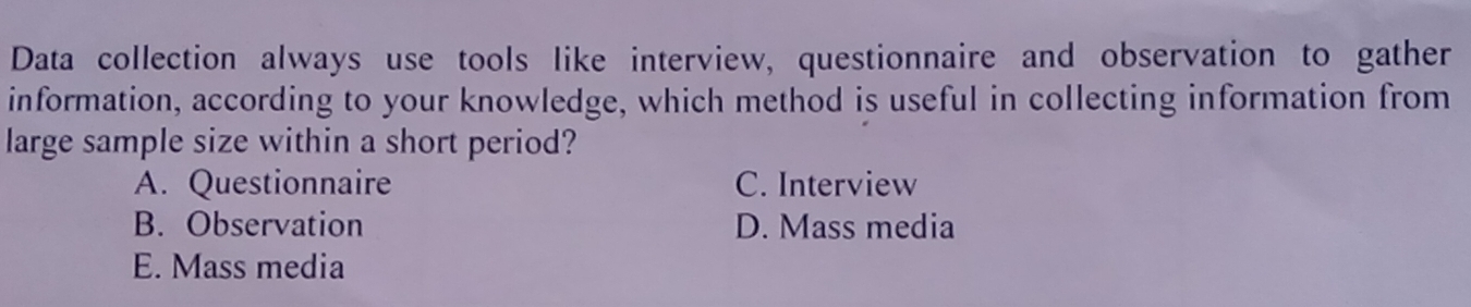 Data collection always use tools like interview, questionnaire and observation to gather
information, according to your knowledge, which method is useful in collecting information from
large sample size within a short period?
A. Questionnaire C. Interview
B. Observation D. Mass media
E. Mass media