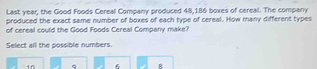 Last year, the Good Foods Cereal Company produced 48,186 boxes of cereal. The company
produced the exact same number of boxes of each type of cereal. How many different types
of cereal could the Good Foods Cereal Company make?
Select all the possible numbers.
10 9 6 8