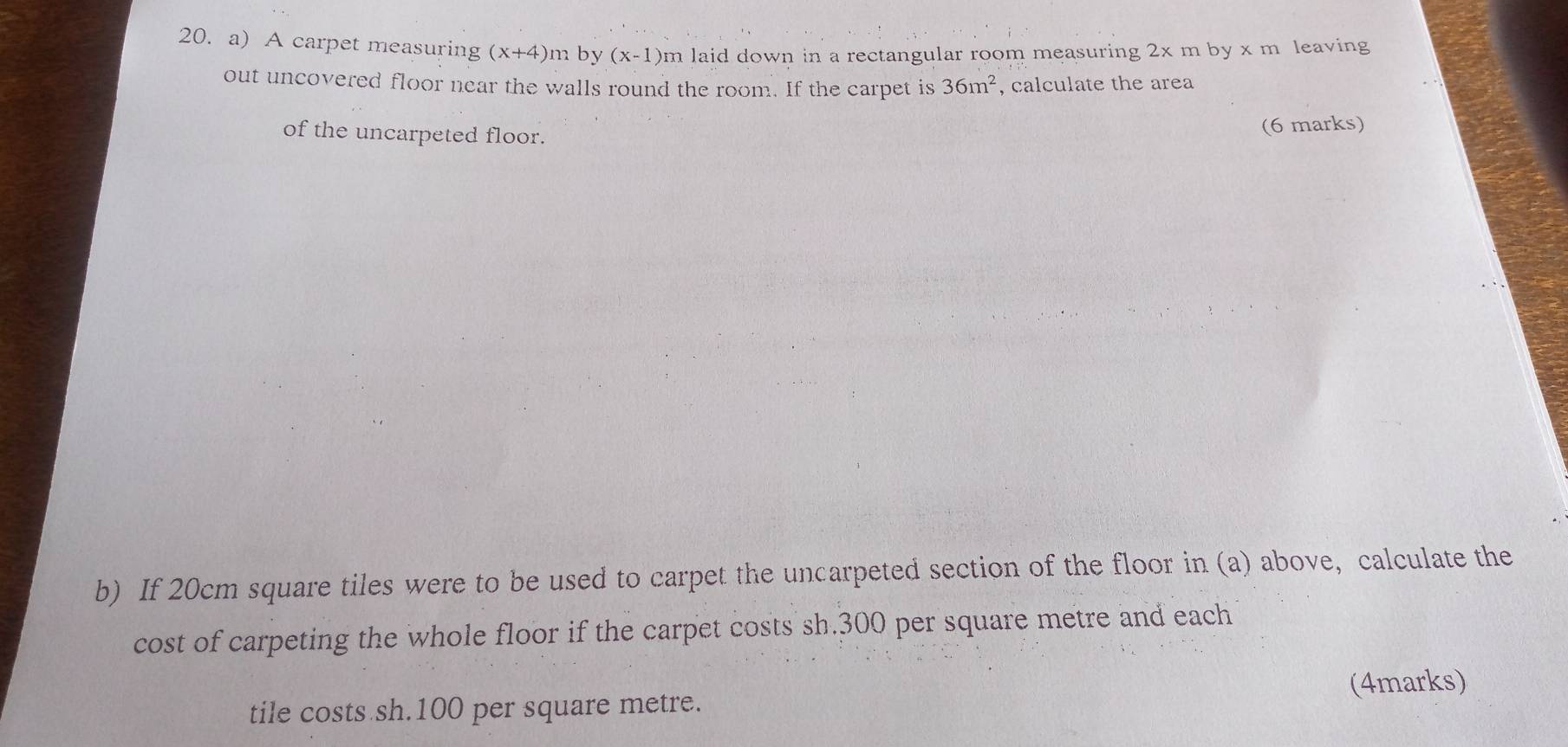 A carpet measuring (x+4)m by (x-1)n n laid down in a rectangular room measuring 2x m by x m leaving 
out uncovered floor near the walls round the room. If the carpet is 36m^2 , calculate the area 
of the uncarpeted floor. 
(6 marks) 
b) If 20cm square tiles were to be used to carpet the uncarpeted section of the floor in (a) above, calculate the 
cost of carpeting the whole floor if the carpet costs sh.300 per square metre and each 
tile costs sh.100 per square metre. (4marks)