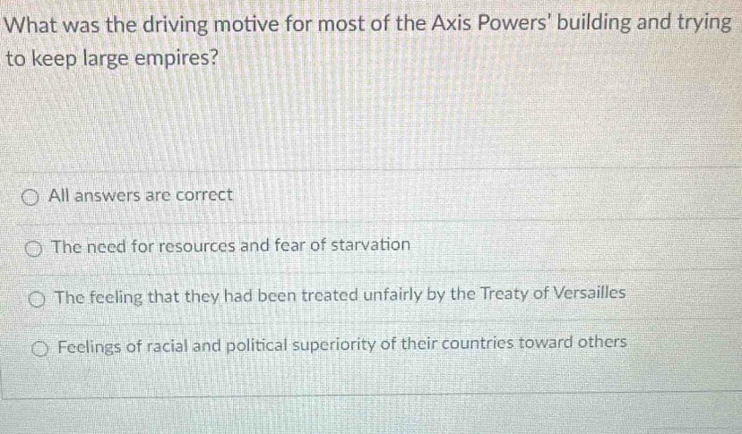 What was the driving motive for most of the Axis Powers' building and trying
to keep large empires?
All answers are correct
The need for resources and fear of starvation
The feeling that they had been treated unfairly by the Treaty of Versailles
Feelings of racial and political superiority of their countries toward others