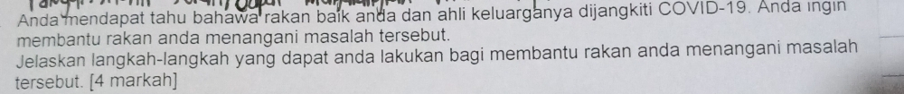 Anda mendapat tahu bahawa rakan baik anda dan ahli keluarganya dijangkiti COVID- 19. Anda ingin 
membantu rakan anda menangani masalah tersebut. 
Jelaskan langkah-langkah yang dapat anda lakukan bagi membantu rakan anda menangani masalah 
tersebut. [4 markah]