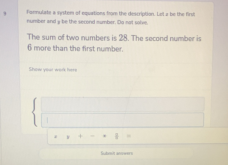 Formulate a system of equations from the description. Let z be the first 
number and y be the second number. Do not solve. 
The sum of two numbers is 28. The second number is
6 more than the first number. 
Show your work here 
□  
overline 
x □  y+-* □ /□  =
Submit answers