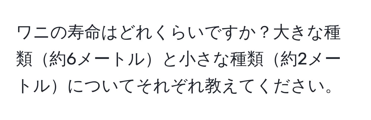 ワニの寿命はどれくらいですか？大きな種類約6メートルと小さな種類約2メートルについてそれぞれ教えてください。