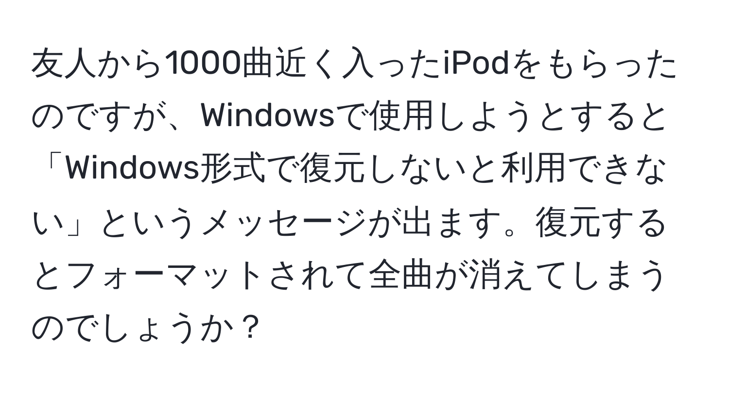 友人から1000曲近く入ったiPodをもらったのですが、Windowsで使用しようとすると「Windows形式で復元しないと利用できない」というメッセージが出ます。復元するとフォーマットされて全曲が消えてしまうのでしょうか？