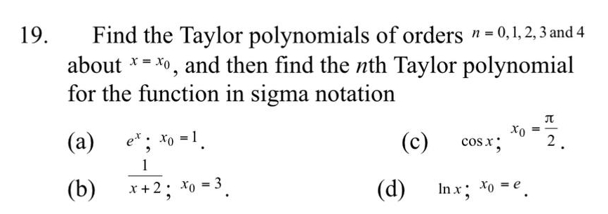 Find the Taylor polynomials of orders n=0, 1, 2, 3 and 4
about x=x_0 , and then find the nth Taylor polynomial
for the function in sigma notation
(a) e^x;x_0=1. (c) cos x; x_0= π /2 _
(b)  1/x+2 ; x_0=3. (d) ln x; x_0=e_.