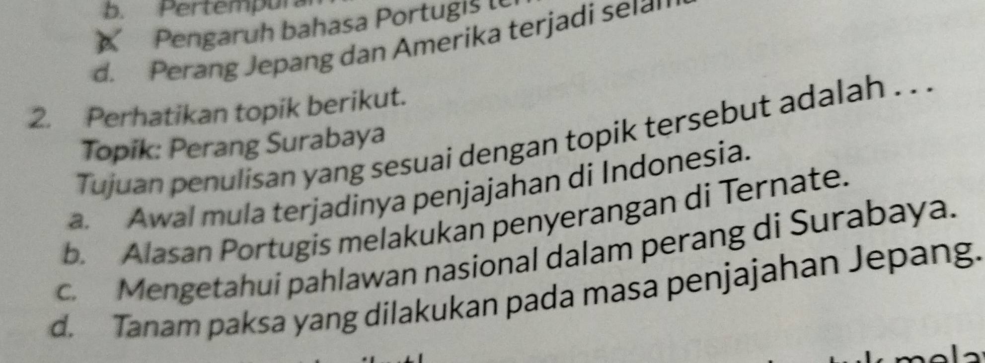 b. Pertempur
Pengaruh bahasa Portu i
d. Perang Jepang dan Amerika terjadi selan
2. Perhatikan topik berikut.
Tujuan penulisan yang sesuai dengan topik tersebut adalah . . .
Topik: Perang Surabaya
a. Awal mula terjadinya penjajahan di Indonesia.
b. Alasan Portugis melakukan penyerangan di Ternate.
c. Mengetahui pahlawan nasional dalam perang di Surabaya.
d. Tanam paksa yang dilakukan pada masa penjajahan Jepang.