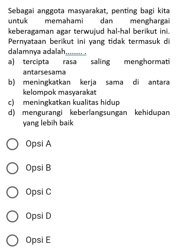 Sebagai anggota masyarakat, penting bagi kita
untuk memahami dan menghargai
keberagaman agar terwujud hal-hal berikut ini.
Pernyataan berikut ini yang tidak termasuk di
dalamnya adalah_
a) tercipta rasa saling menghormati
antarsesama
b) meningkatkan kerja sama di antara
kelompok masyarakat
c) meningkatkan kualitas hidup
d) mengurangi keberlangsungan kehidupan
yang lebih baik
Opsi A
Opsi B
Opsi C
Opsi D
Opsi E