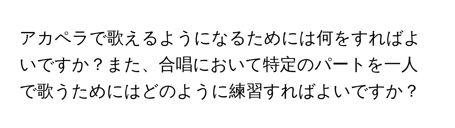 アカペラで歌えるようになるためには何をすればよいですか？また、合唱において特定のパートを一人で歌うためにはどのように練習すればよいですか？