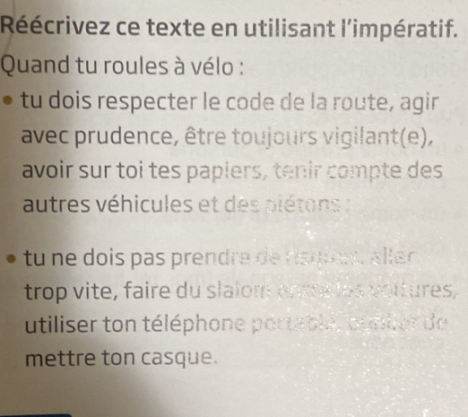 Réécrivez ce texte en utilisant l'impératif. 
Quand tu roules à vélo : 
tu dois respecter le code de la route, agir 
avec prudence, être toujours vigilant(e), 
avoir sur toi tes papiers, tenir compte des 
autres véhicules et des piétons : 
tu ne dois pas prendre de risques, ller 
trop vite, faire du slalom entre les voitures, 
utiliser ton téléphone portable, oublier de 
mettre ton casque.