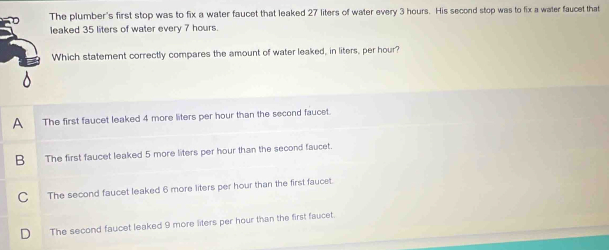 The plumber's first stop was to fix a water faucet that leaked 27 liters of water every 3 hours. His second stop was to fix a water faucet that
leaked 35 liters of water every 7 hours.
Which statement correctly compares the amount of water leaked, in liters, per hour?
A The first faucet leaked 4 more liters per hour than the second faucet.
B The first faucet leaked 5 more liters per hour than the second faucet.
C The second faucet leaked 6 more liters per hour than the first faucet.
The second faucet leaked 9 more liters per hour than the first faucet.