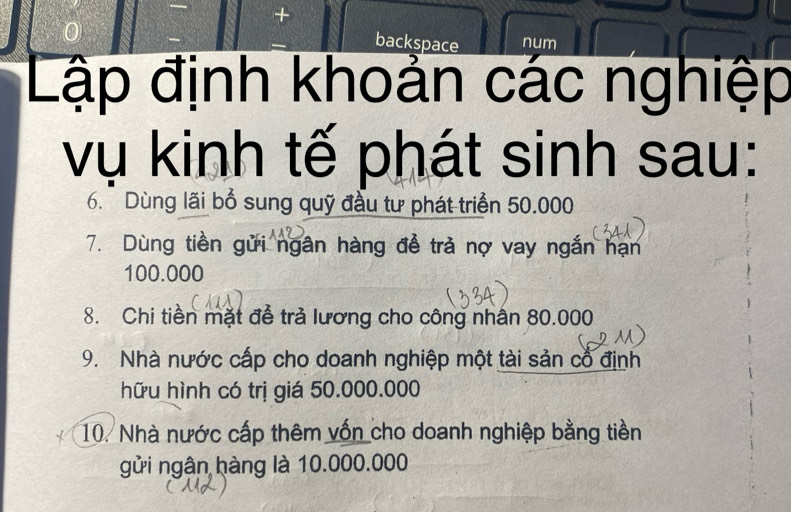 + 
backspace num 
Lập định khoản các nghiệp 
vụ kinh tế phát sinh sau: 
6. Dùng lãi bổ sung quỹ đầu tư phát triển 50.000
7. Dùng tiền gửi ngân hàng để trả nợ vay ngắn hạn
100.000
8. Chi tiền mặt để trả lương cho công nhân 80.000
9. Nhà nước cấp cho doanh nghiệp một tài sản cổ định 
hữu hình có trị giá 50.000.000
10. Nhà nước cấp thêm vốn cho doanh nghiệp bằng tiền 
gửi ngân hàng là 10.000.000