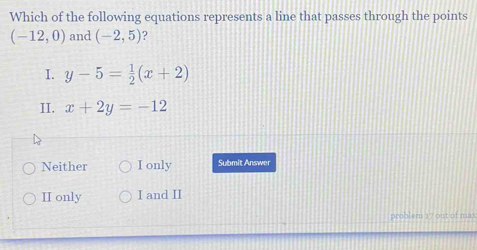 Which of the following equations represents a line that passes through the points
(-12,0) and (-2,5) 2
I. y-5= 1/2 (x+2)
II. x+2y=-12
^
Neither I only Submit Answer
II only I and II
problern 17 out of max