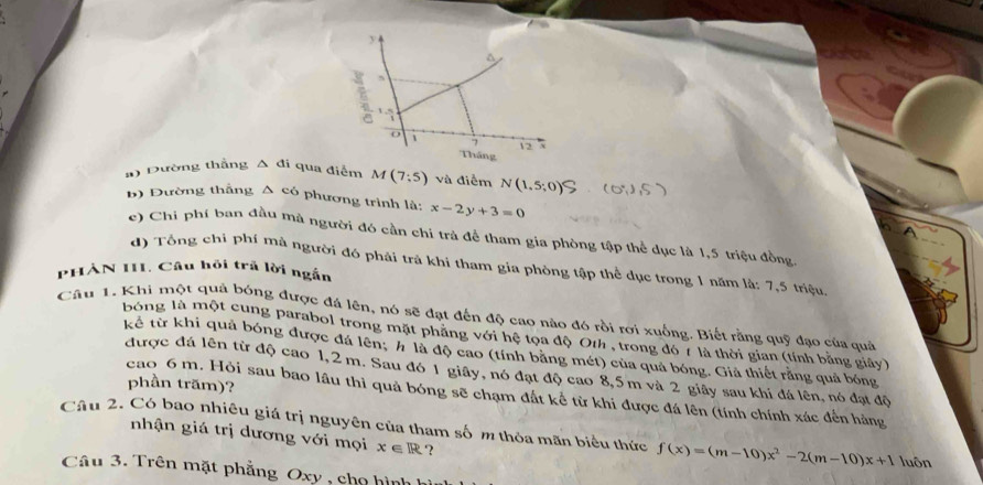 Dường thắng △ di qua điểm M(7:5) và điểm N(1,5;0) 0.15
b) Đường thắng △ c6 * phương trình là: x-2y+3=0
() Chi phí ban đầu mà người đó cần chi trả để tham gia phòng tập thể dục là 1,5 triệu đồng 
d) Tổng chỉ phí mả người đó phải trả khi tham gia phòng tập thể dục trong 1 năm là: 7,5 triệu 
PHẢN III. Câu hội trả lời ngắn 
Câu 1, Khi một quả bóng được đá lên, nó sẽ đạt đến độ cao nào đó rồi rơi xuống. Biết rằng quỹ đạo của quả 
bóng là một cung parabol trong mặt phăng với hệ tọa độ Oth , trong đó 7 là thời gian (tính bằng giảy) 
kể từ khi quả bóng được đá lên; # là độ cao (tính bằng mét) của quả bóng. Giả thiết rằng quả bóng 
được đá lên từ độ cao 1,2 m. Sau đó 1 giây, nó đạt độ cao 8,5m và 2 giây sau khi đá lên, nó đạt độ 
phần trăm)? 
cao 6 m. Hỏi sau bao lầu thì quả bóng sẽ chạm đất kể từ khi được đá lên (tính chính xác đến hàng 
Cầu 2. Có bao nhiêu giá trị nguyên của tham số m thỏa mãn biểu thức f(x)=(m-10)x^2-2(m-10)x+1 luôn 
nhận giá trị dương với mọi x∈ R ? 
Câu 3. Trên mặt phẳng Oxy , cho hình