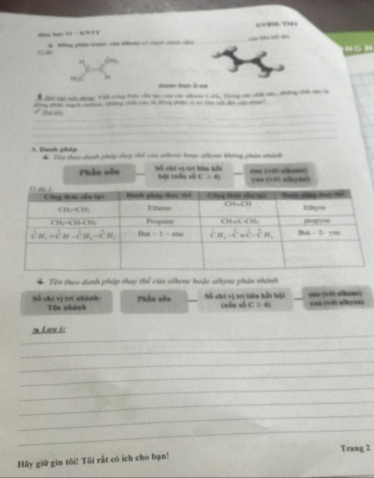 48=40%. 
4 thng whe waan the shon … sah cin cin =à lê tết đảo
8  
N G 
ewan bat 1 «
t tat tao oate alangs; Wich eoing thin ohe twy co one alhewr C atle. Eling ome otle sdo , oftting ofle re to
shling pts degeth caatorn, wdting afule ld the ding adee by tr td lile dis sale see"
_ a°
_
_
_
3. Đanh pháp
◆ Tin they danh pháp thay thể củe alkeme hoạc alkem không phin nnh
Sỗ chi vị trí liên kết
Phâu nên __ena (với alhane)
bội cuên số C≥ 43 ynn (với alkynn)
Tên theo danh pháp thay thể của alkene hoặc alkyne phân nhành
Số chỉ vị trí nhành- Phân sên _Số chi vị tri liên kết bội _ene (vật aikens)
Tên nhánh (nêu số C≥ 4) yue (vôi alkyna)
_
2 Lưu ý:
_
_
_
_
_
_
_
Trang 2
Hãy giữ gìn tôi! Tôi rất có ích cho bạn!