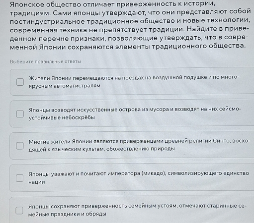 Японское общество отличает приверженностьк истории,
традициям. Сами ялонцы утверждают, чτо они πредставляют собой
постиндустриальное традиционное общество и новые технологии,
современная техника не прелятствует традиции. Найдите в πриве-
денном леречне признаки, позволяюшие утверждать, что в совре-
менной Алониисохраняются злементы Τрадиционного общества.
Выбсрите правильные оτветы
Мители Аπонии πеремешаются на поездахна воздушной πодушке иπо много-
ярусным автомагистралям
Алонцы возводят искусственные острова из мусора и возводят на них сейсмо-
устойчивые небоскрёбы
Многие жители Алонии являются приверженцами древней религии Синтое восхо-
дяшей к языческим культам, обожествлению природы
Алонць уважаюοт и лочитаюот имлератора Ммикадо), символизируюошего единство
Hации
Ялонцы сохраняюοт лриверженность семейным устоям, отмечают старинные се-
мейные πраздники и обряды