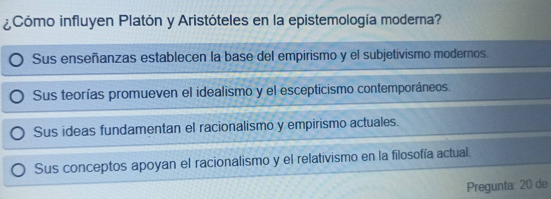 ¿Cómo influyen Platón y Aristóteles en la epistemología moderna?
Sus enseñanzas establecen la base del empirismo y el subjetivismo modernos.
Sus teorías promueven el idealismo y el escepticismo contemporáneos.
Sus ideas fundamentan el racionalismo y empirismo actuales.
Sus conceptos apoyan el racionalismo y el relativismo en la filosofía actual.
Pregunta: 20 de