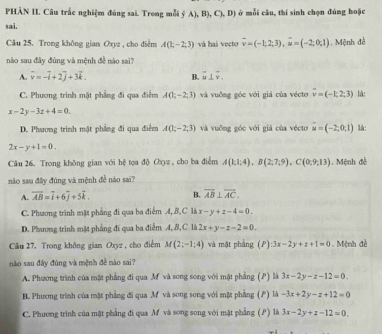 PHÀN II. Câu trắc nghiệm đúng sai. Trong mỗi ý A), B), C), D) ở mỗi câu, thí sinh chọn đúng hoặc
sai.
Câu 25. Trong không gian Oxyz , cho điểm A(1;-2;3) và hai vecto vector v=(-1;2;3),vector u=(-2;0;1). Mệnh đề
nào sau đây đúng và mệnh đề nào sai?
A. vector v=-vector i+2vector j+3vector k. vector u⊥ vector v.
B.
C. Phương trình mặt phẳng đi qua điểm A(1;-2;3) và vuông góc với giá của véctơ vector v=(-1;2;3) là:
x-2y-3z+4=0.
D. Phương trình mặt phẳng đi qua điểm A(1;-2;3) và vuông góc với giá của véctơ vector u=(-2;0;1) là:
2x-y+1=0.
Câu 26. Trong không gian với hệ tọa độ Oxyz , cho ba điểm A(1;1;4),B(2;7;9),C(0;9;13) Mệnh đề
nào sau đây đúng và mệnh đề nào sai?
A. vector AB=vector i+6vector j+5vector k.
B. overline AB⊥ overline AC.
C. Phương trình mặt phẳng đi qua ba điểm A, B,C là x-y+z-4=0.
D. Phương trình mặt phẳng đi qua ba điểm A, B, C là 2x+y-z-2=0.
Câu 27. Trong không gian Oxyz , cho điểm M(2;-1;4) và mặt phẳng (P) :3x-2y+z+1=0. Mệnh đề
nào sau đây đúng và mệnh đề nào sai?
A. Phương trình của mặt phẳng đi qua Mô và song song với mặt phẳng (P) là 3x-2y-z-12=0.
B. Phương trình của mặt phẳng đi qua M và song song với mặt phẳng (P) là -3x+2y-z+12=0
C. Phương trình của mặt phẳng đi qua Môvà song song với mặt phẳng (P) là 3x-2y+z-12=0.