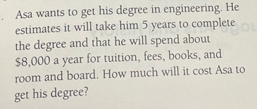 Asa wants to get his degree in engineering. He 
estimates it will take him 5 years to complete 
the degree and that he will spend about
$8,000 a year for tuition, fees, books, and 
room and board. How much will it cost Asa to 
get his degree?