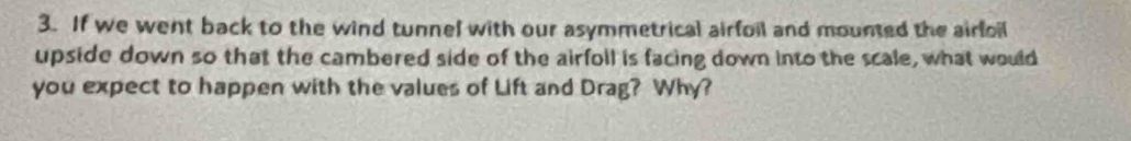 If we went back to the wind tunnel with our asymmetrical airfoil and mounted the airfoil 
upside down so that the cambered side of the airfoll is facing down into the scale, what would 
you expect to happen with the values of Lift and Drag? Why?