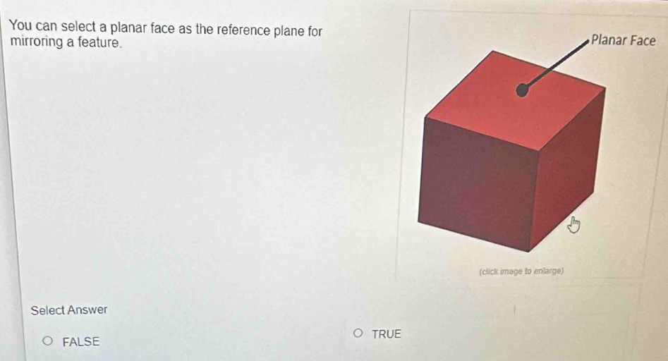 You can select a planar face as the reference plane fore
mirroring a feature.
(click image to enlarge)
Select Answer
TRUE
FALSE