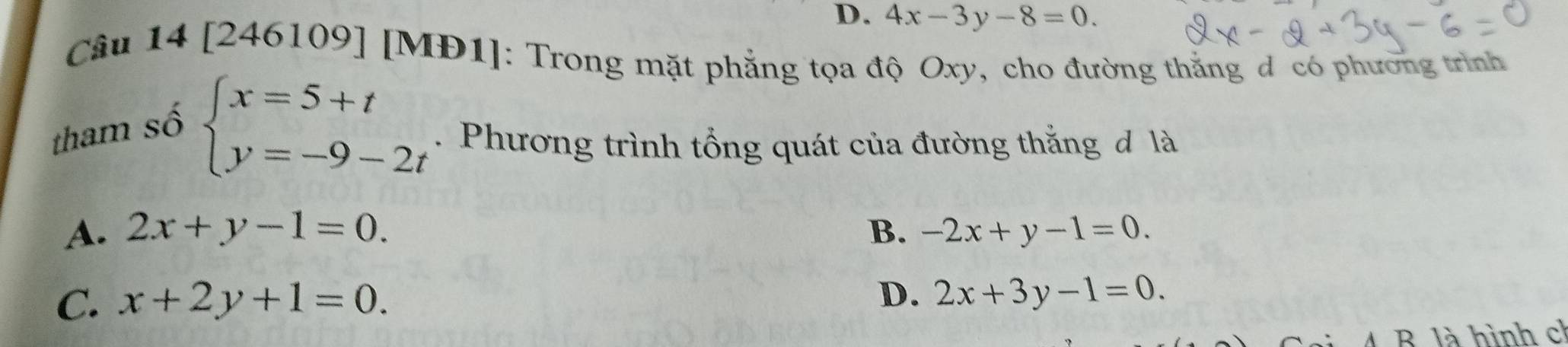 D. 4x-3y-8=0. 
Câu 14 [246109] [MĐ1]: Trong mặt phẳng tọa độ Oxy, cho đường thắng đ có phương trình
tham số
beginarrayl x=5+t y=-9-2tendarray.. Phương trình tổng quát của đường thắng đ là
A. 2x+y-1=0. B. -2x+y-1=0.
C. x+2y+1=0. D. 2x+3y-1=0. 
A B là hình ch