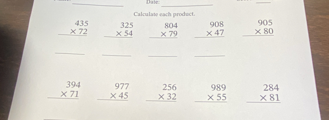 Date: 
_ 
_ 
Calculate each product.
beginarrayr 435 * 72 hline endarray beginarrayr 325 * 54 hline endarray beginarrayr 804 * 79 hline endarray beginarrayr 908 * 47 hline endarray beginarrayr 905 * 80 hline endarray
_ 
_ 
_ 
_
beginarrayr 394 * 71 hline endarray beginarrayr 977 * 45 hline endarray beginarrayr 256 * 32 hline endarray beginarrayr 989 * 55 hline endarray beginarrayr 284 * 81 hline endarray